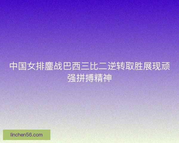 中国女排鏖战巴西三比二逆转取胜展现顽强拼搏精神