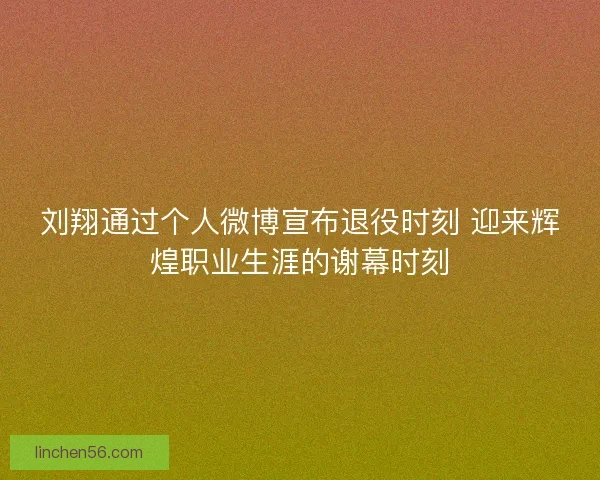 刘翔通过个人微博宣布退役时刻 迎来辉煌职业生涯的谢幕时刻