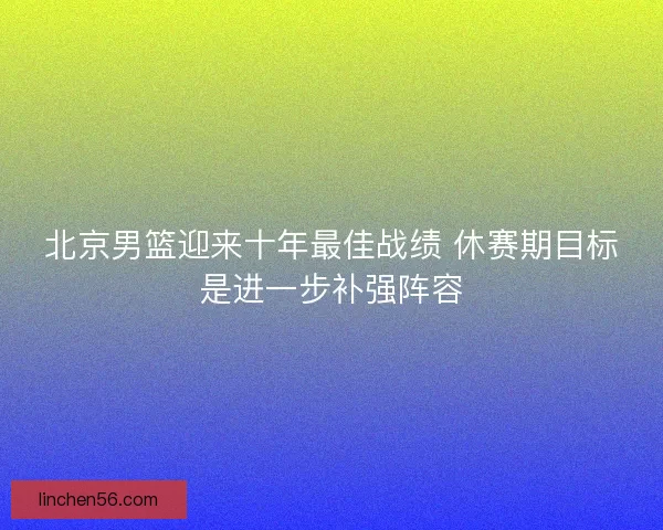 北京男篮迎来十年最佳战绩 休赛期目标是进一步补强阵容