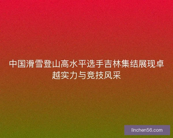 中国滑雪登山高水平选手吉林集结展现卓越实力与竞技风采