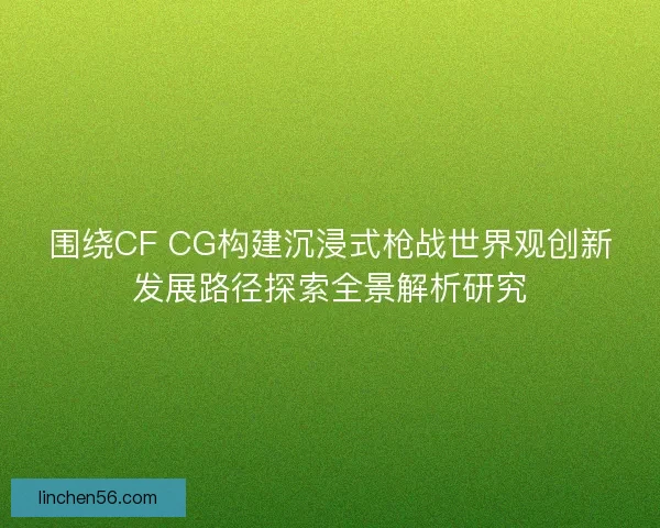 围绕CF CG构建沉浸式枪战世界观创新发展路径探索全景解析研究