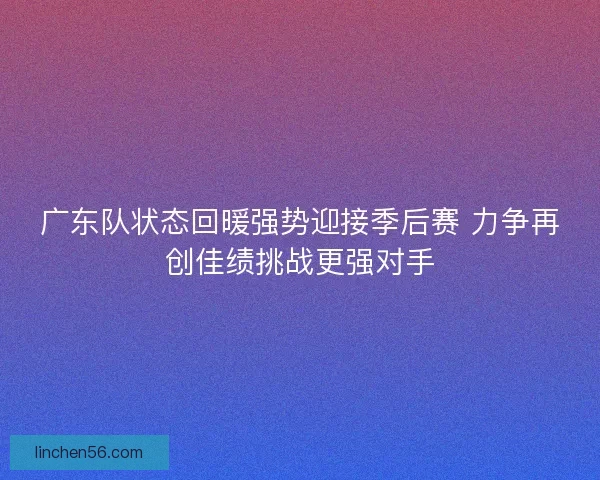 广东队状态回暖强势迎接季后赛 力争再创佳绩挑战更强对手