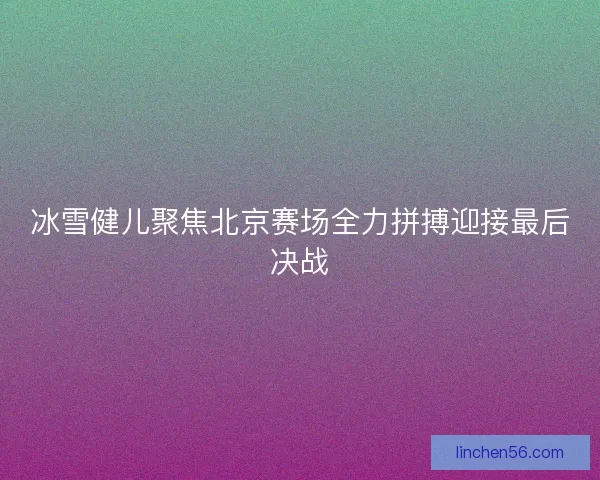 冰雪健儿聚焦北京赛场全力拼搏迎接最后决战