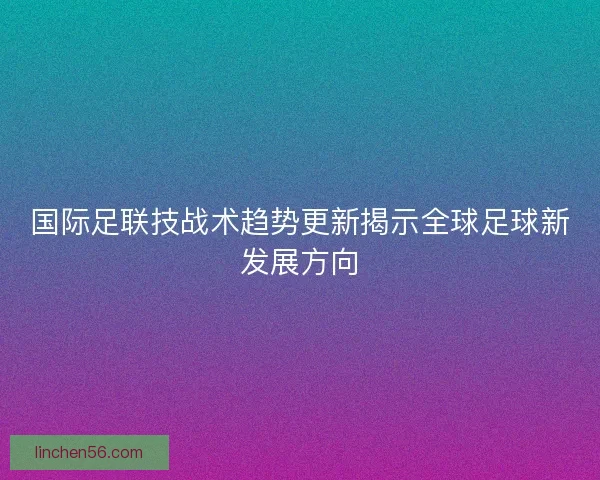 国际足联技战术趋势更新揭示全球足球新发展方向